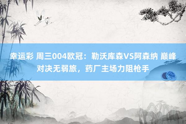 幸运彩 周三004欧冠：勒沃库森VS阿森纳 巅峰对决无弱旅，药厂主场力阻枪手