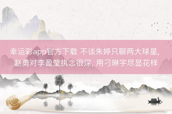 幸运彩app官方下载 不谈朱婷只聊两大球星， 赵勇对李盈莹执念很深， 用刁琳宇尽显花样